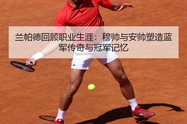 兰帕德回顾职业生涯:穆帅与安帅塑造蓝军传奇与冠军记忆